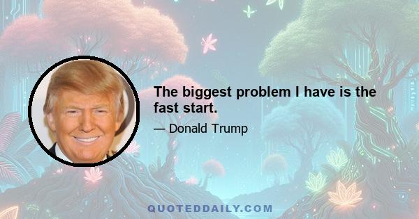 The biggest problem I have is the fast start.