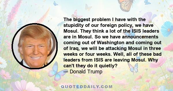 The biggest problem I have with the stupidity of our foreign policy, we have Mosul. They think a lot of the ISIS leaders are in Mosul. So we have announcements coming out of Washington and coming out of Iraq, we will be 