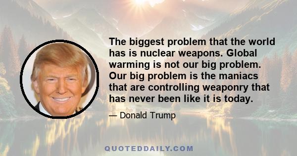 The biggest problem that the world has is nuclear weapons. Global warming is not our big problem. Our big problem is the maniacs that are controlling weaponry that has never been like it is today.