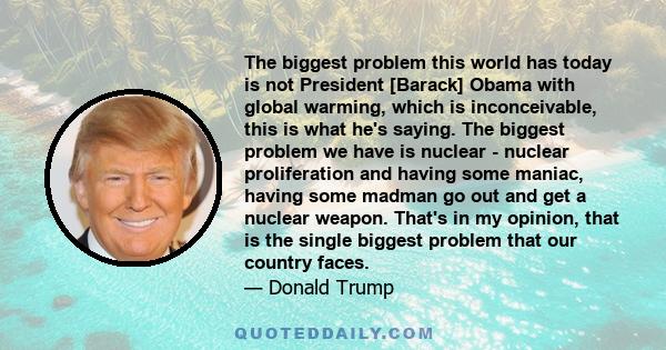 The biggest problem this world has today is not President [Barack] Obama with global warming, which is inconceivable, this is what he's saying. The biggest problem we have is nuclear - nuclear proliferation and having