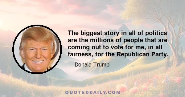 The biggest story in all of politics are the millions of people that are coming out to vote for me, in all fairness, for the Republican Party.