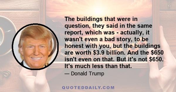 The buildings that were in question, they said in the same report, which was - actually, it wasn't even a bad story, to be honest with you, but the buildings are worth $3.9 billion. And the $650 isn't even on that. But