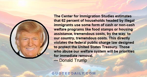 The Center for Immigration Studies estimates that 62 percent of households headed by illegal immigrants use some form of cash or non-cash welfare programs like food stamps or housing assistance, tremendous costs, by the 