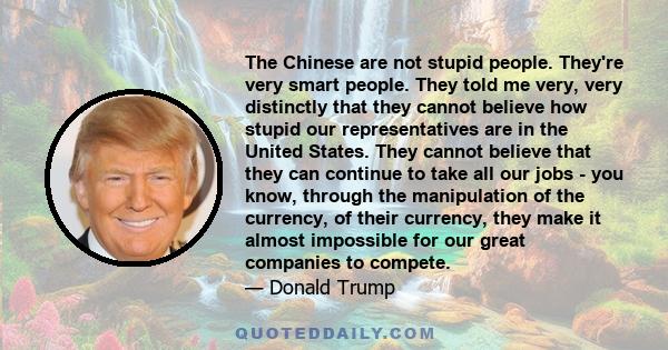 The Chinese are not stupid people. They're very smart people. They told me very, very distinctly that they cannot believe how stupid our representatives are in the United States. They cannot believe that they can