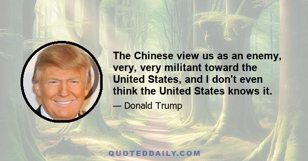 The Chinese view us as an enemy, very, very militant toward the United States, and I don't even think the United States knows it.