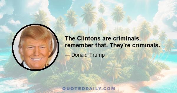 The Clintons are criminals, remember that. They're criminals.