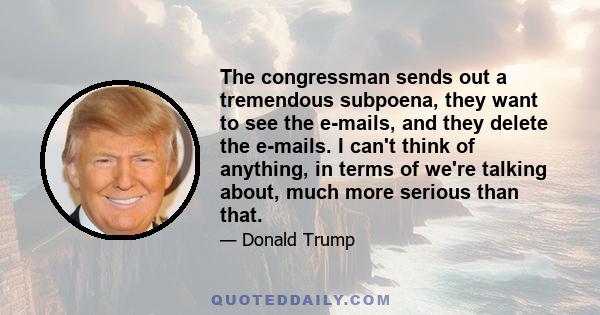 The congressman sends out a tremendous subpoena, they want to see the e-mails, and they delete the e-mails. I can't think of anything, in terms of we're talking about, much more serious than that.