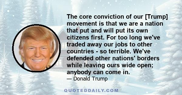 The core conviction of our [Trump] movement is that we are a nation that put and will put its own citizens first. For too long we've traded away our jobs to other countries - so terrible. We've defended other nations'