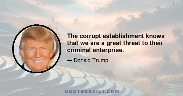 The corrupt establishment knows that we are a great threat to their criminal enterprise.