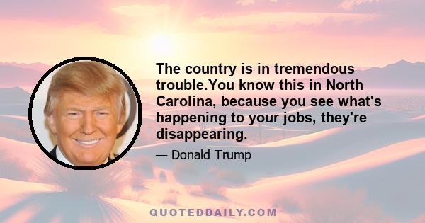 The country is in tremendous trouble.You know this in North Carolina, because you see what's happening to your jobs, they're disappearing.