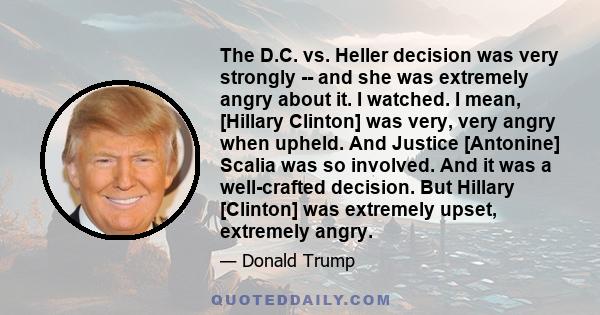 The D.C. vs. Heller decision was very strongly ­­ and she was extremely angry about it. I watched. I mean, [Hillary Clinton] was very, very angry when upheld. And Justice [Antonine] Scalia was so involved. And it was a