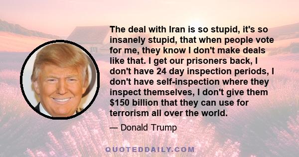 The deal with Iran is so stupid, it's so insanely stupid, that when people vote for me, they know I don't make deals like that. I get our prisoners back, I don't have 24 day inspection periods, I don't have