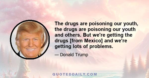 The drugs are poisoning our youth, the drugs are poisoning our youth and others. But we're getting the drugs [from Mexico] and we're getting lots of problems.