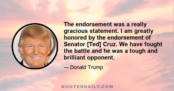 The endorsement was a really gracious statement. I am greatly honored by the endorsement of Senator [Ted] Cruz. We have fought the battle and he was a tough and brilliant opponent.