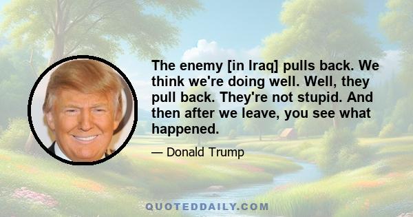 The enemy [in Iraq] pulls back. We think we're doing well. Well, they pull back. They're not stupid. And then after we leave, you see what happened.