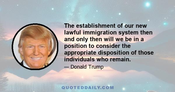 The establishment of our new lawful immigration system then and only then will we be in a position to consider the appropriate disposition of those individuals who remain.