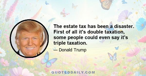 The estate tax has been a disaster. First of all it's double taxation, some people could even say it's triple taxation.