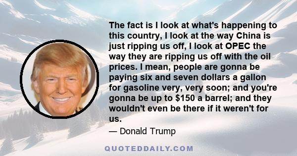 The fact is I look at what's happening to this country, I look at the way China is just ripping us off, I look at OPEC the way they are ripping us off with the oil prices. I mean, people are gonna be paying six and