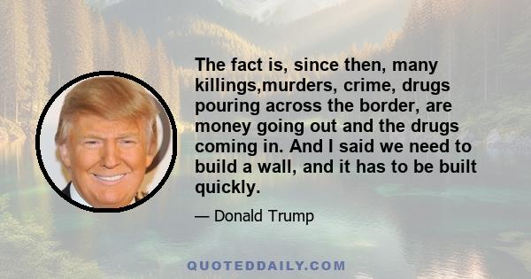 The fact is, since then, many killings,murders, crime, drugs pouring across the border, are money going out and the drugs coming in. And I said we need to build a wall, and it has to be built quickly.