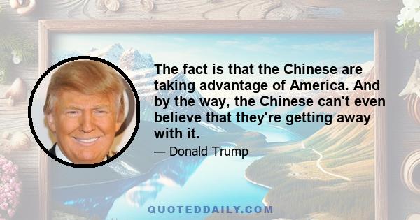 The fact is that the Chinese are taking advantage of America. And by the way, the Chinese can't even believe that they're getting away with it.