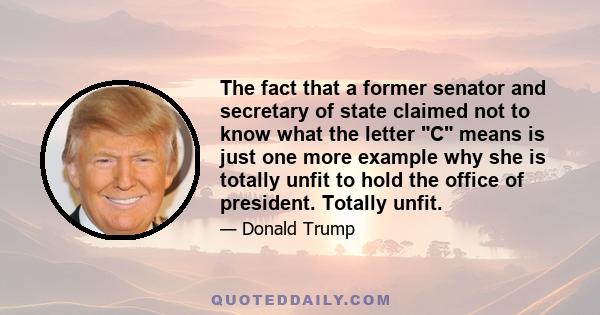 The fact that a former senator and secretary of state claimed not to know what the letter C means is just one more example why she is totally unfit to hold the office of president. Totally unfit.