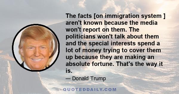 The facts [on immigration system ] aren't known because the media won't report on them. The politicians won't talk about them and the special interests spend a lot of money trying to cover them up because they are