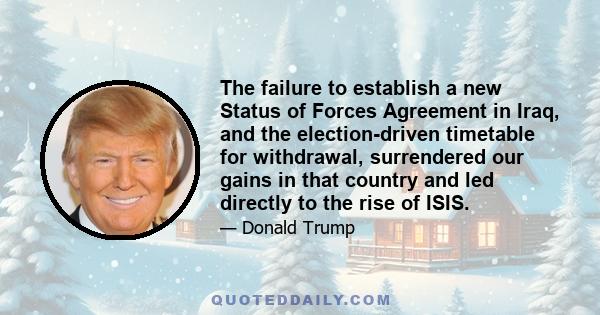 The failure to establish a new Status of Forces Agreement in Iraq, and the election-driven timetable for withdrawal, surrendered our gains in that country and led directly to the rise of ISIS.