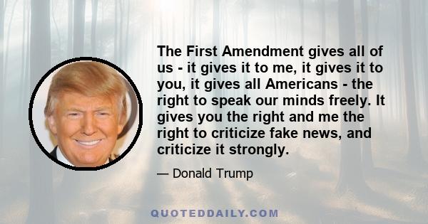 The First Amendment gives all of us - it gives it to me, it gives it to you, it gives all Americans - the right to speak our minds freely. It gives you the right and me the right to criticize fake news, and criticize it 