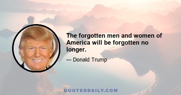 The forgotten men and women of America will be forgotten no longer.