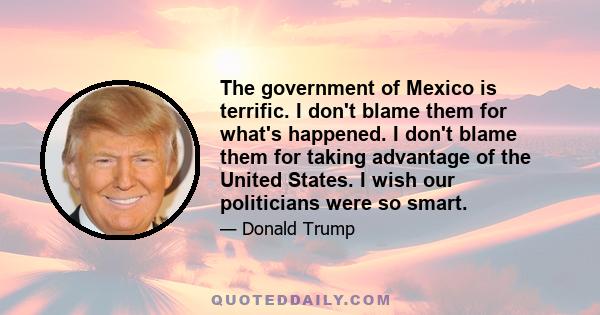 The government of Mexico is terrific. I don't blame them for what's happened. I don't blame them for taking advantage of the United States. I wish our politicians were so smart.