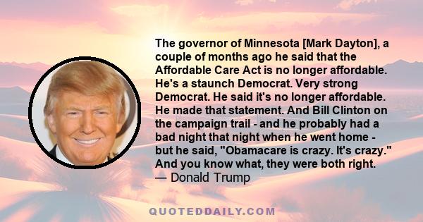 The governor of Minnesota [Mark Dayton], a couple of months ago he said that the Affordable Care Act is no longer affordable. He's a staunch Democrat. Very strong Democrat. He said it's no longer affordable. He made