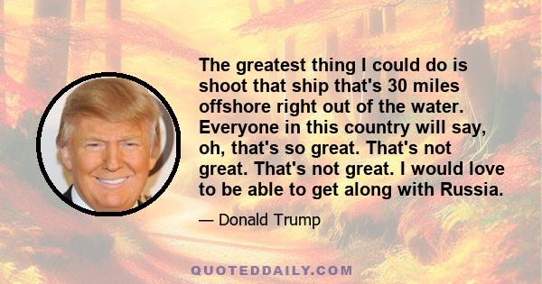 The greatest thing I could do is shoot that ship that's 30 miles offshore right out of the water. Everyone in this country will say, oh, that's so great. That's not great. That's not great. I would love to be able to