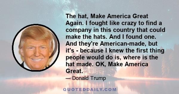 The hat, Make America Great Again. I fought like crazy to find a company in this country that could make the hats. And I found one. And they're American-made, but it's - because I knew the first thing people would do