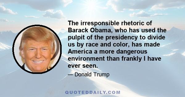 The irresponsible rhetoric of Barack Obama, who has used the pulpit of the presidency to divide us by race and color, has made America a more dangerous environment than frankly I have ever seen.