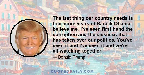 The last thing our country needs is four more years of Barack Obama, believe me. I've seen first hand the corruption and the sickness that has taken over our politics. You've seen it and I've seen it and we're all