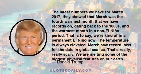 The latest numbers we have for March 2017, they showed that March was the fourth warmest month that we have records on, dating back to the 1880s, and the warmest month in a non-El Niño period. That is to say, we're kind 