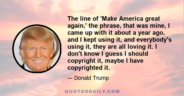 The line of 'Make America great again,' the phrase, that was mine, I came up with it about a year ago, and I kept using it, and everybody's using it, they are all loving it. I don't know I guess I should copyright it,