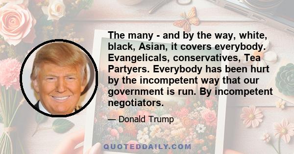 The many - and by the way, white, black, Asian, it covers everybody. Evangelicals, conservatives, Tea Partyers. Everybody has been hurt by the incompetent way that our government is run. By incompetent negotiators.