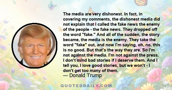 The media are very dishonest. In fact, in covering my comments, the dishonest media did not explain that I called the fake news the enemy of the people - the fake news. They dropped off the word fake. And all of the