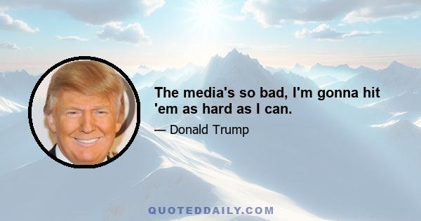 The media's so bad, I'm gonna hit 'em as hard as I can.