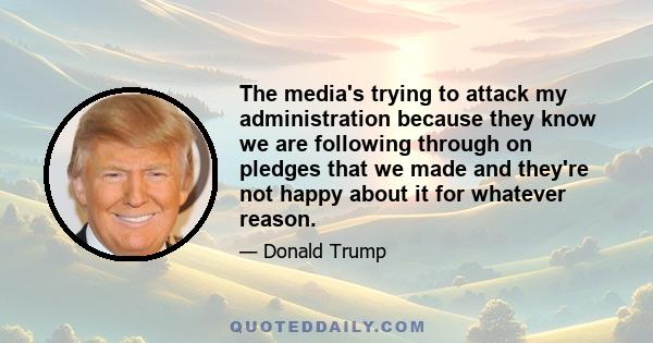 The media's trying to attack my administration because they know we are following through on pledges that we made and they're not happy about it for whatever reason.