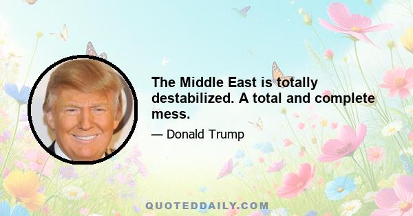 The Middle East is totally destabilized. A total and complete mess.