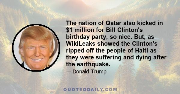 The nation of Qatar also kicked in $1 million for Bill Clinton's birthday party, so nice. But, as WikiLeaks showed the Clinton's ripped off the people of Haiti as they were suffering and dying after the earthquake.