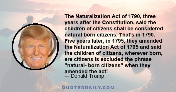 The Naturalization Act of 1790, three years after the Constitution, said the children of citizens shall be considered natural born citizens. That's in 1790. Five years later, in 1795, they amended the Naturalization Act 