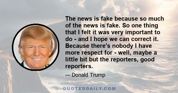 The news is fake because so much of the news is fake. So one thing that I felt it was very important to do - and I hope we can correct it. Because there's nobody I have more respect for - well, maybe a little bit but