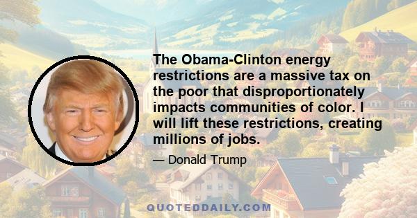 The Obama-Clinton energy restrictions are a massive tax on the poor that disproportionately impacts communities of color. I will lift these restrictions, creating millions of jobs.