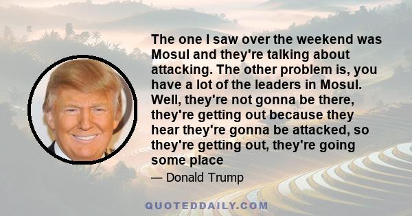 The one I saw over the weekend was Mosul and they're talking about attacking. The other problem is, you have a lot of the leaders in Mosul. Well, they're not gonna be there, they're getting out because they hear they're 