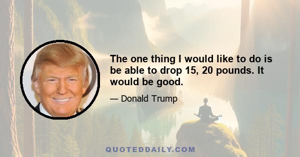 The one thing I would like to do is be able to drop 15, 20 pounds. It would be good.