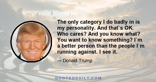 The only category I do badly in is my personality. And that`s OK. Who cares? And you know what? You want to know something? I`m a better person than the people I`m running against. I see it.