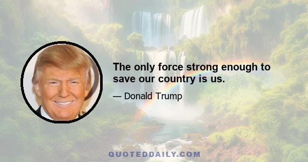 The only force strong enough to save our country is us.